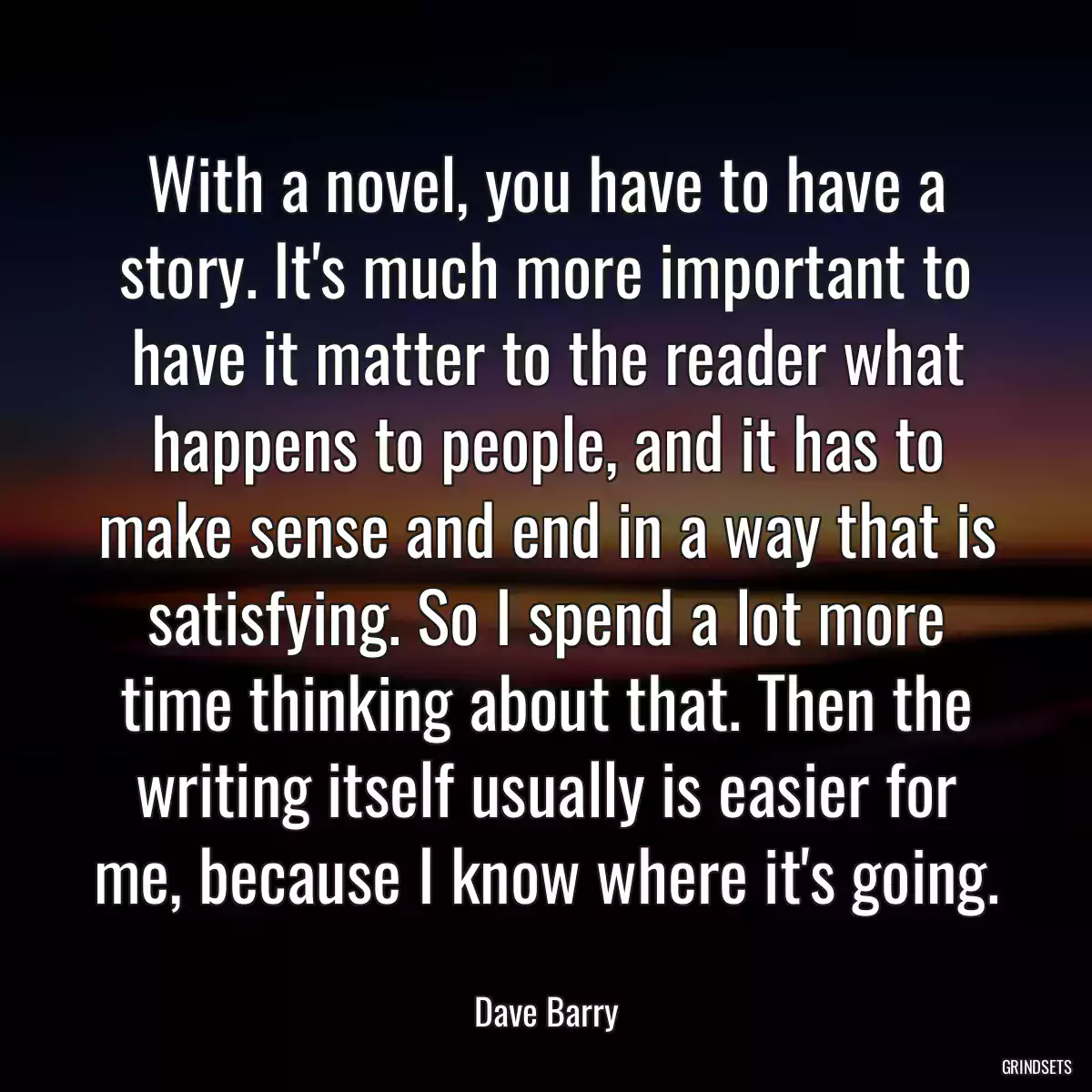 With a novel, you have to have a story. It\'s much more important to have it matter to the reader what happens to people, and it has to make sense and end in a way that is satisfying. So I spend a lot more time thinking about that. Then the writing itself usually is easier for me, because I know where it\'s going.