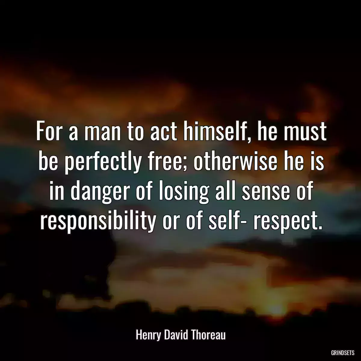 For a man to act himself, he must be perfectly free; otherwise he is in danger of losing all sense of responsibility or of self- respect.
