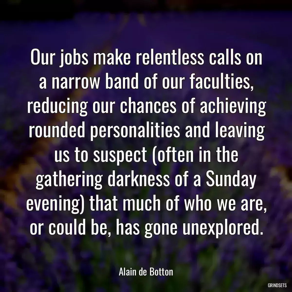 Our jobs make relentless calls on a narrow band of our faculties, reducing our chances of achieving rounded personalities and leaving us to suspect (often in the gathering darkness of a Sunday evening) that much of who we are, or could be, has gone unexplored.