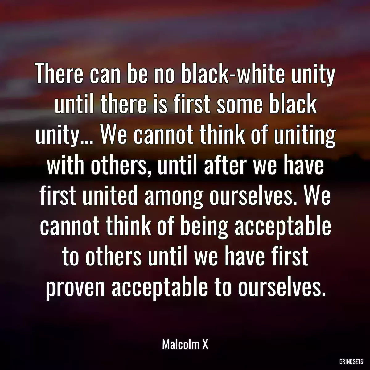 There can be no black-white unity until there is first some black unity... We cannot think of uniting with others, until after we have first united among ourselves. We cannot think of being acceptable to others until we have first proven acceptable to ourselves.