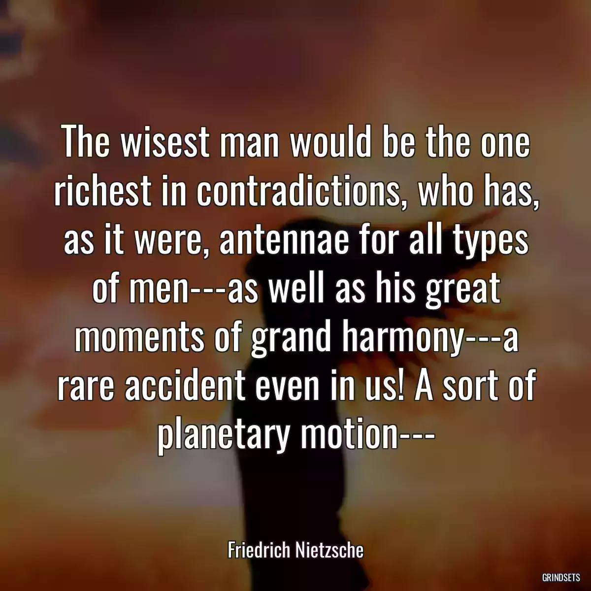 The wisest man would be the one richest in contradictions, who has, as it were, antennae for all types of men---as well as his great moments of grand harmony---a rare accident even in us! A sort of planetary motion---