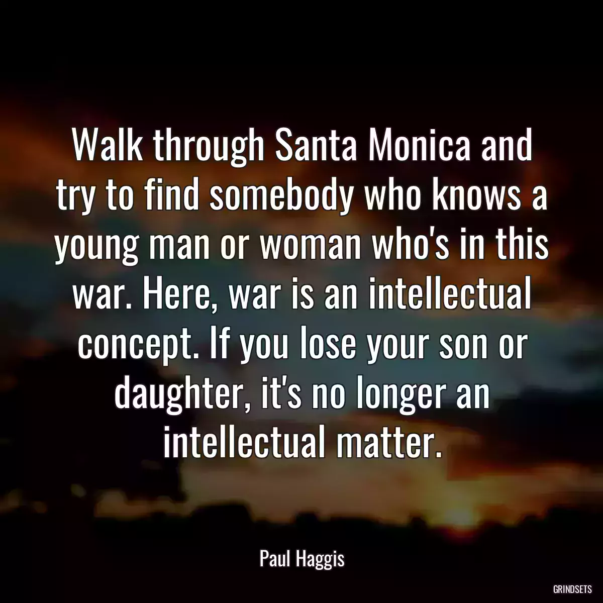 Walk through Santa Monica and try to find somebody who knows a young man or woman who\'s in this war. Here, war is an intellectual concept. If you lose your son or daughter, it\'s no longer an intellectual matter.