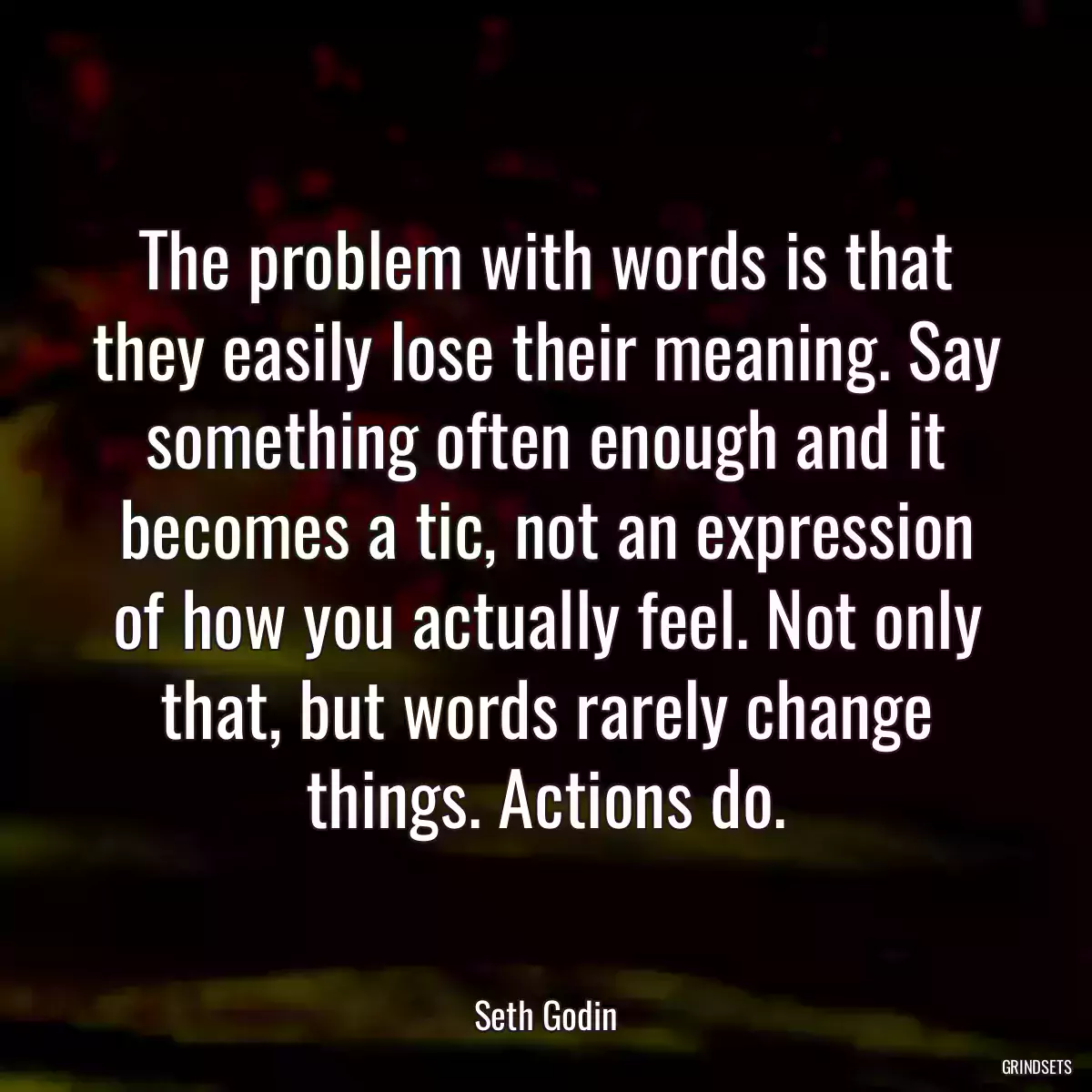 The problem with words is that they easily lose their meaning. Say something often enough and it becomes a tic, not an expression of how you actually feel. Not only that, but words rarely change things. Actions do.