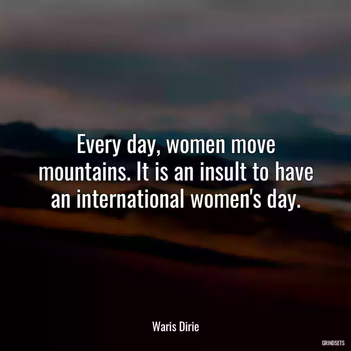 Every day, women move mountains. It is an insult to have an international women\'s day.