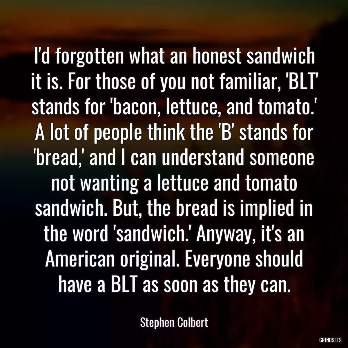 I\'d forgotten what an honest sandwich it is. For those of you not familiar, \'BLT\' stands for \'bacon, lettuce, and tomato.\' A lot of people think the \'B\' stands for \'bread,\' and I can understand someone not wanting a lettuce and tomato sandwich. But, the bread is implied in the word \'sandwich.\' Anyway, it\'s an American original. Everyone should have a BLT as soon as they can.