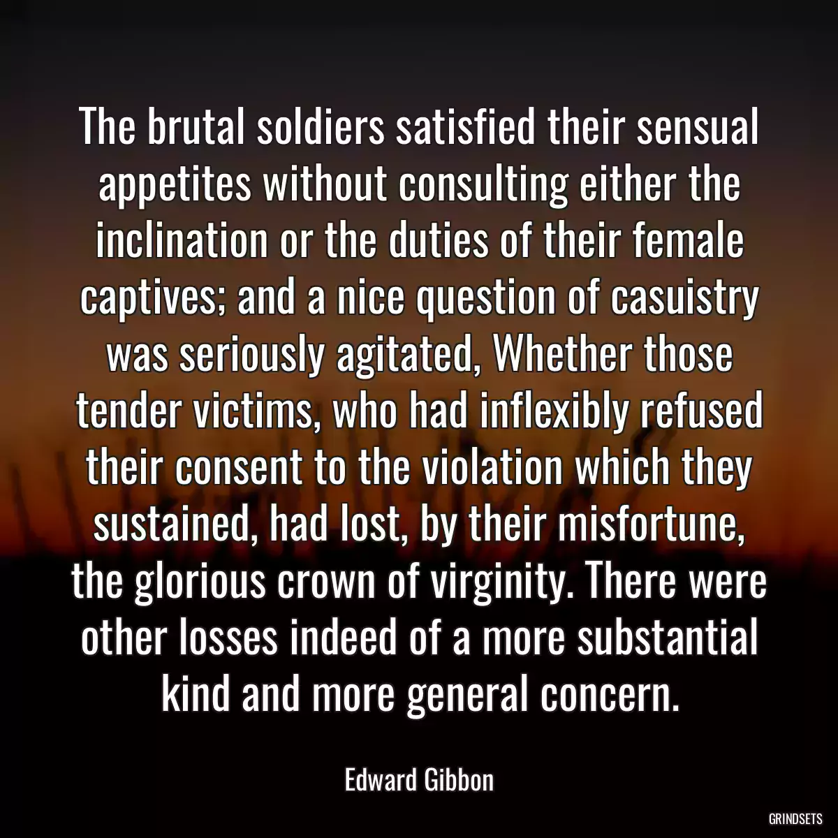 The brutal soldiers satisfied their sensual appetites without consulting either the inclination or the duties of their female captives; and a nice question of casuistry was seriously agitated, Whether those tender victims, who had inflexibly refused their consent to the violation which they sustained, had lost, by their misfortune, the glorious crown of virginity. There were other losses indeed of a more substantial kind and more general concern.