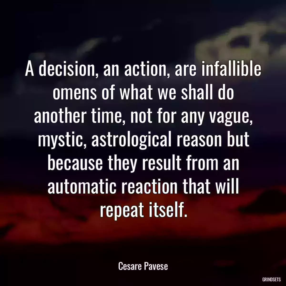 A decision, an action, are infallible omens of what we shall do another time, not for any vague, mystic, astrological reason but because they result from an automatic reaction that will repeat itself.