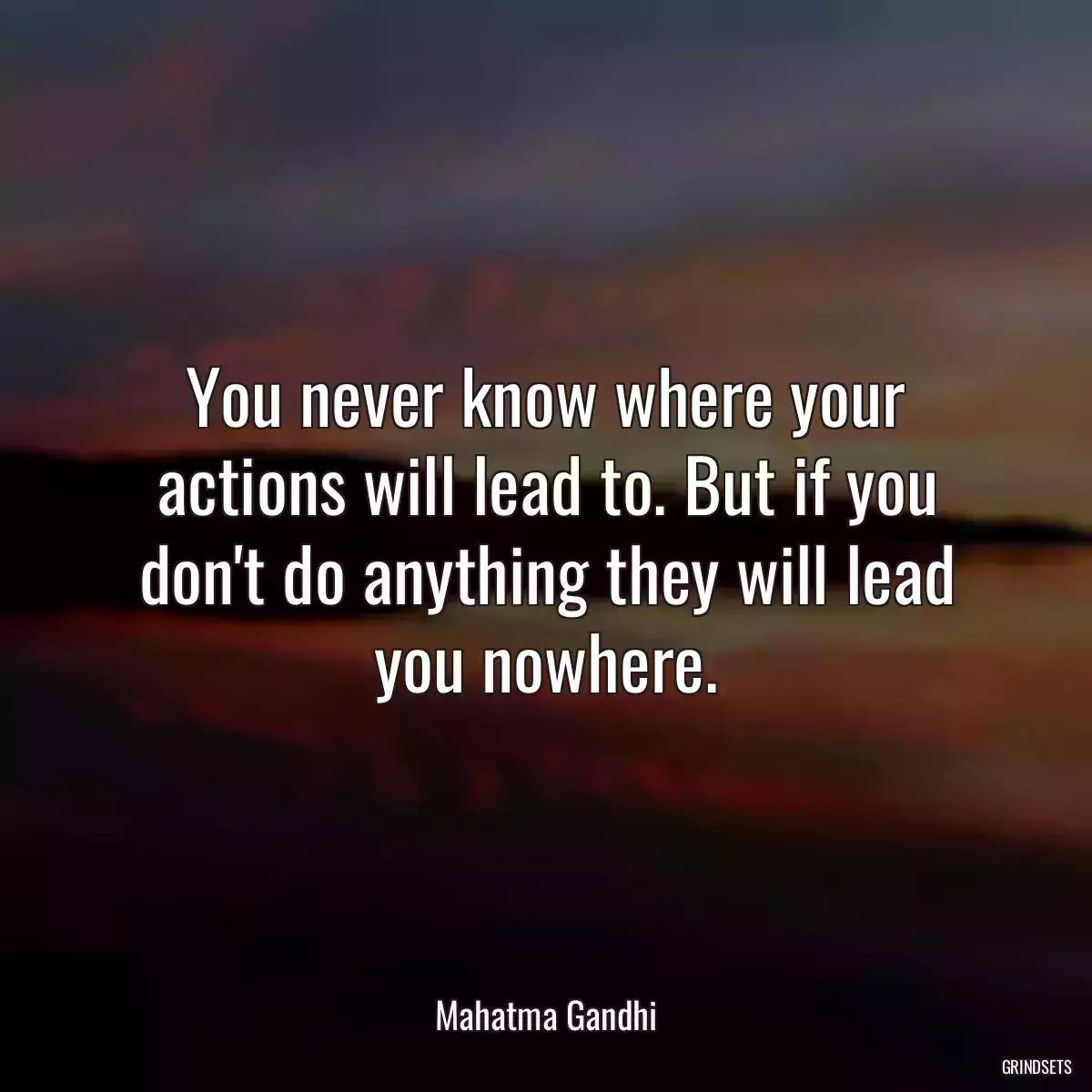 You never know where your actions will lead to. But if you don\'t do anything they will lead you nowhere.