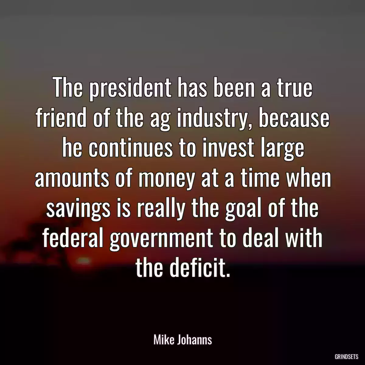 The president has been a true friend of the ag industry, because he continues to invest large amounts of money at a time when savings is really the goal of the federal government to deal with the deficit.