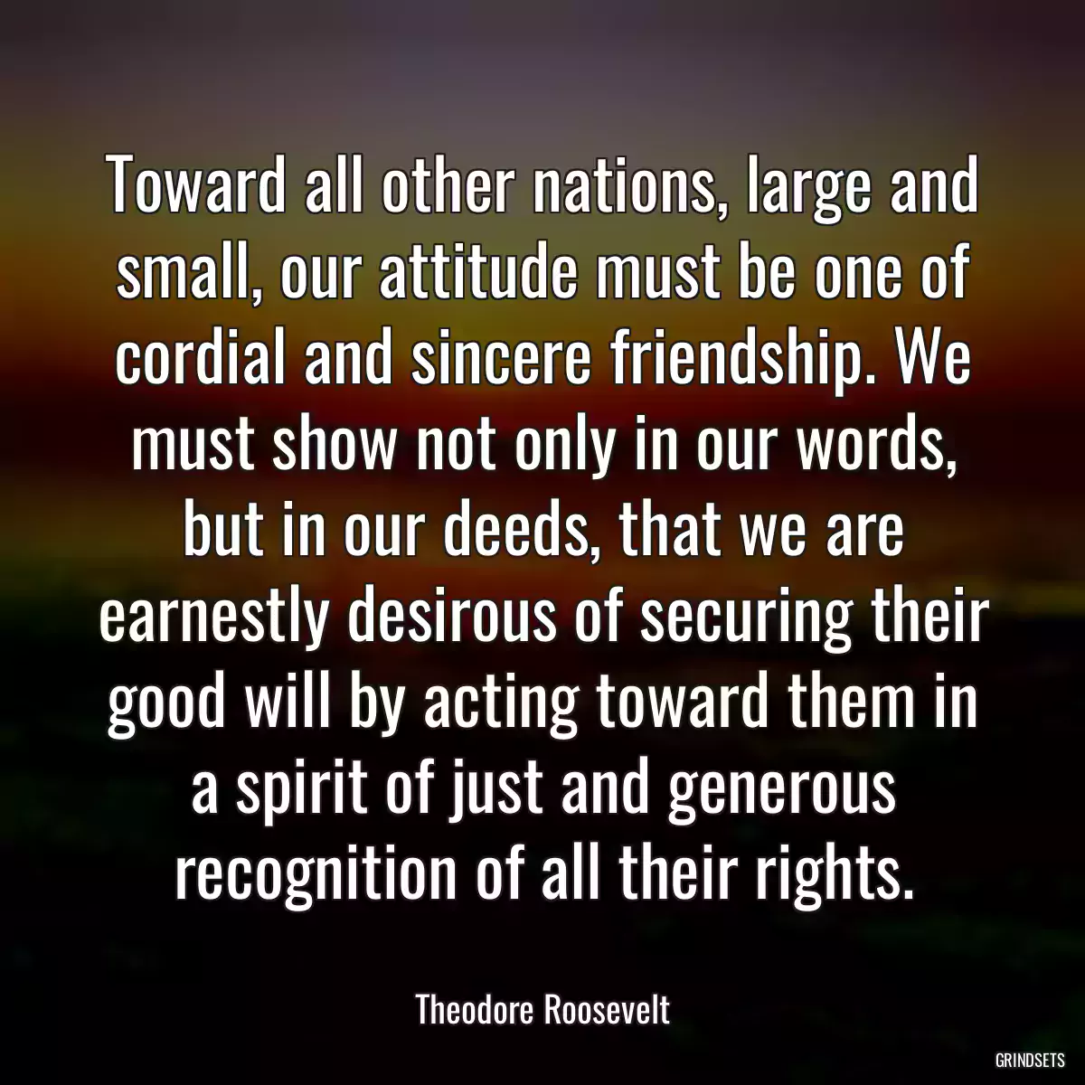 Toward all other nations, large and small, our attitude must be one of cordial and sincere friendship. We must show not only in our words, but in our deeds, that we are earnestly desirous of securing their good will by acting toward them in a spirit of just and generous recognition of all their rights.