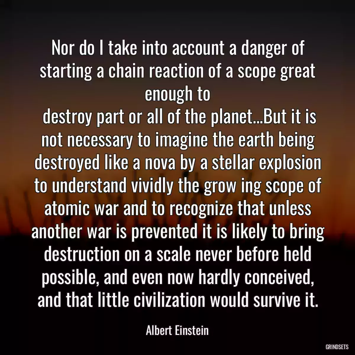 Nor do I take into account a danger of starting a chain reaction of a scope great enough to
 destroy part or all of the planet...But it is not necessary to imagine the earth being destroyed like a nova by a stellar explosion to understand vividly the grow ing scope of atomic war and to recognize that unless another war is prevented it is likely to bring destruction on a scale never before held possible, and even now hardly conceived, and that little civilization would survive it.