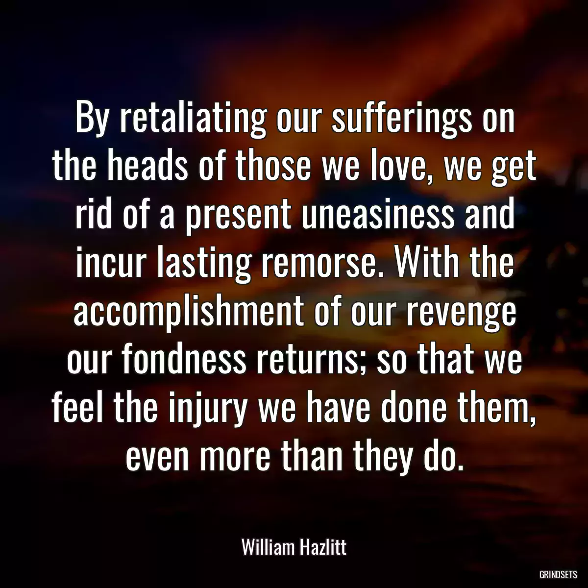 By retaliating our sufferings on the heads of those we love, we get rid of a present uneasiness and incur lasting remorse. With the accomplishment of our revenge our fondness returns; so that we feel the injury we have done them, even more than they do.