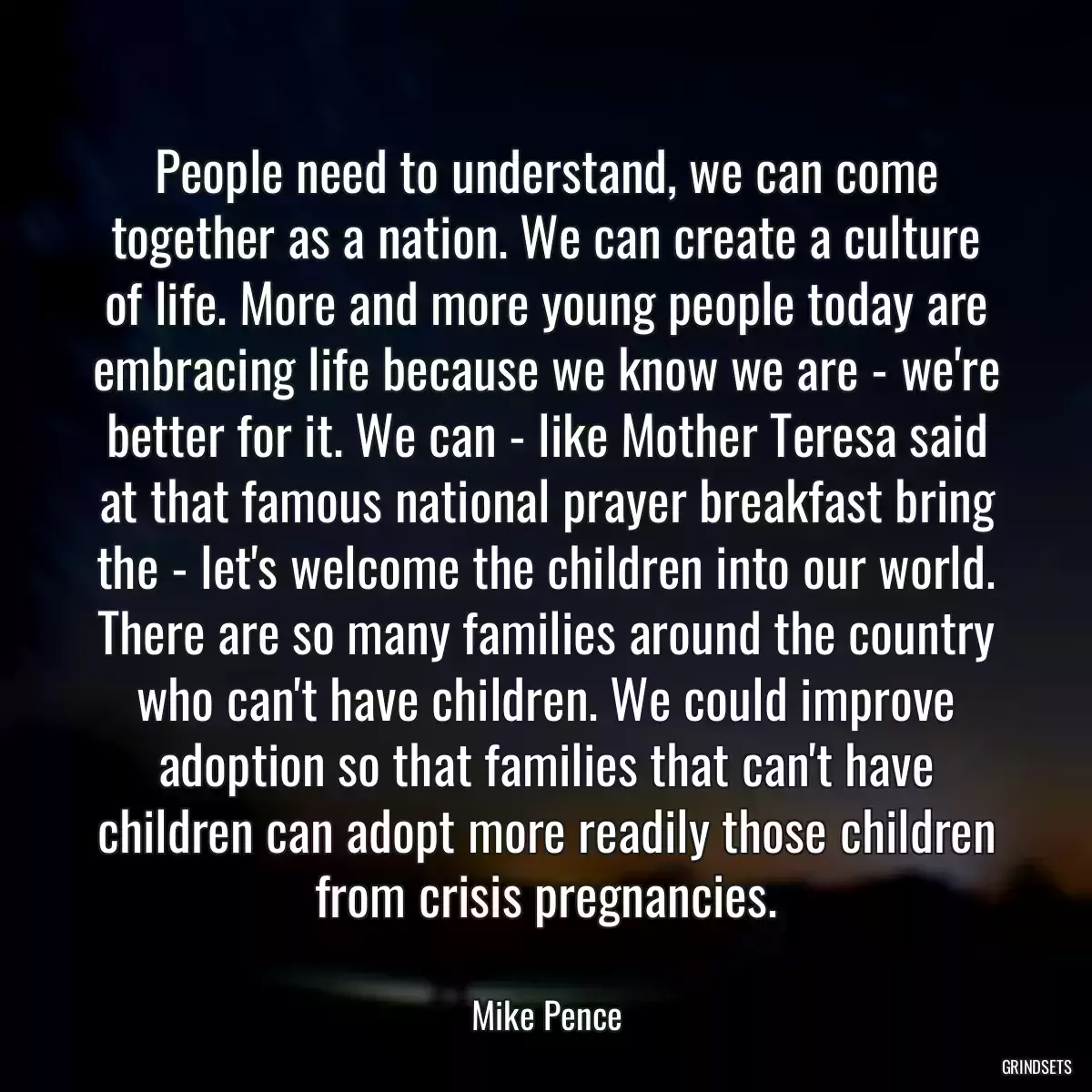 People need to understand, we can come together as a nation. We can create a culture of life. More and more young people today are embracing life because we know we are - we\'re better for it. We can - like Mother Teresa said at that famous national prayer breakfast bring the - let\'s welcome the children into our world. There are so many families around the country who can\'t have children. We could improve adoption so that families that can\'t have children can adopt more readily those children from crisis pregnancies.