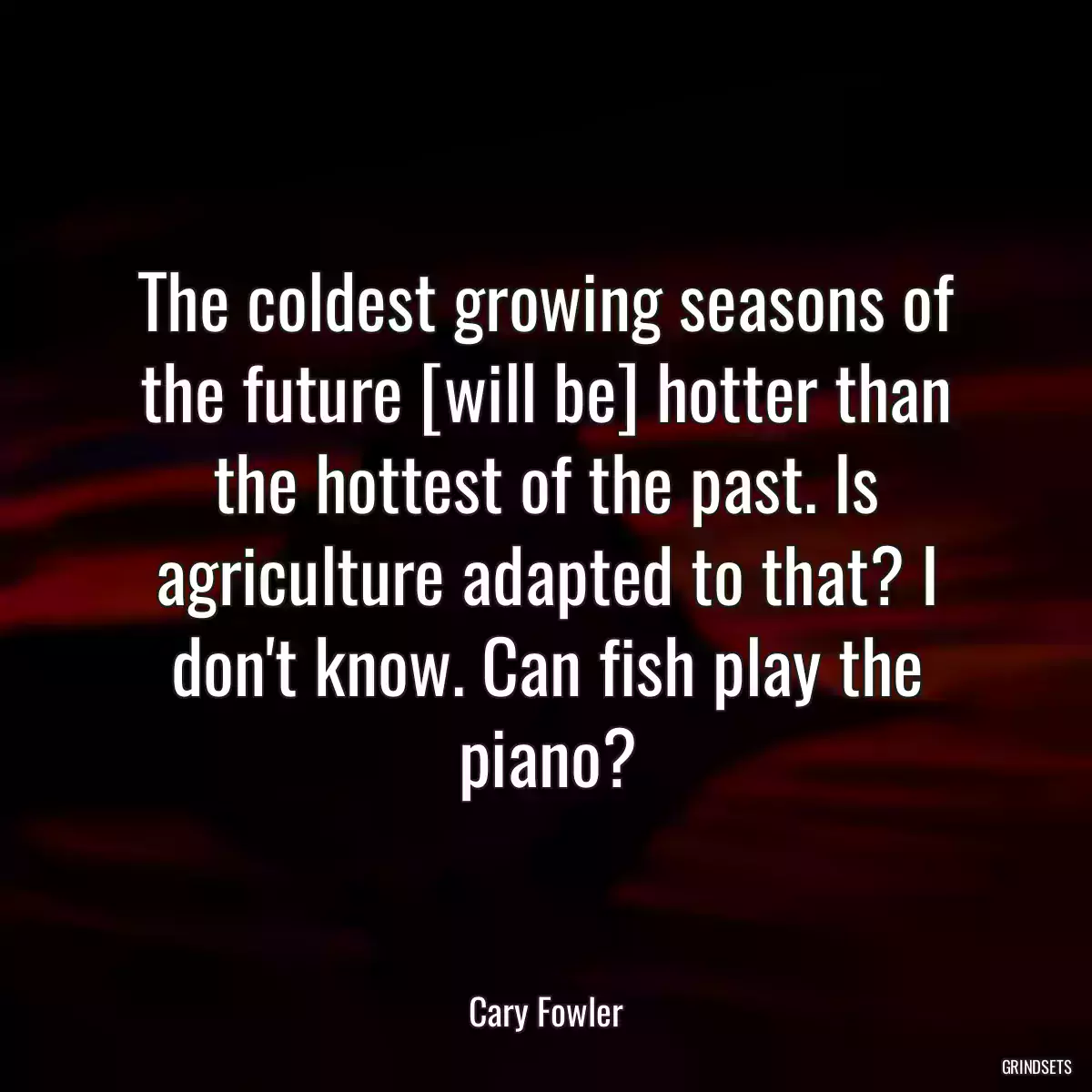 The coldest growing seasons of the future [will be] hotter than the hottest of the past. Is agriculture adapted to that? I don\'t know. Can fish play the piano?