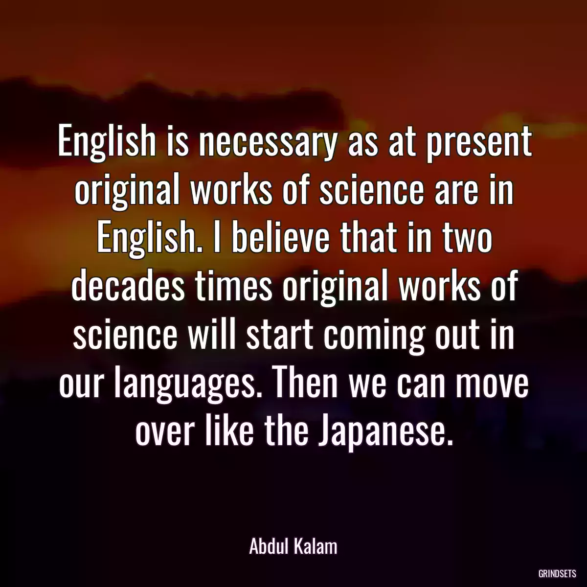 English is necessary as at present original works of science are in English. I believe that in two decades times original works of science will start coming out in our languages. Then we can move over like the Japanese.