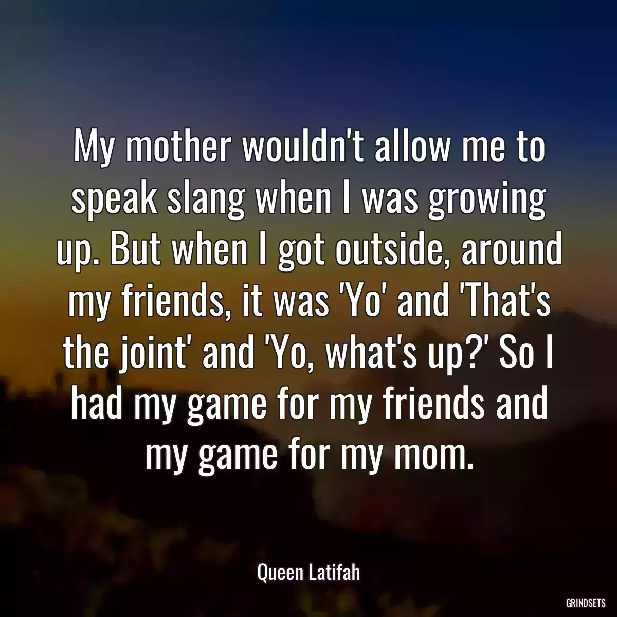 My mother wouldn\'t allow me to speak slang when I was growing up. But when I got outside, around my friends, it was \'Yo\' and \'That\'s the joint\' and \'Yo, what\'s up?\' So I had my game for my friends and my game for my mom.