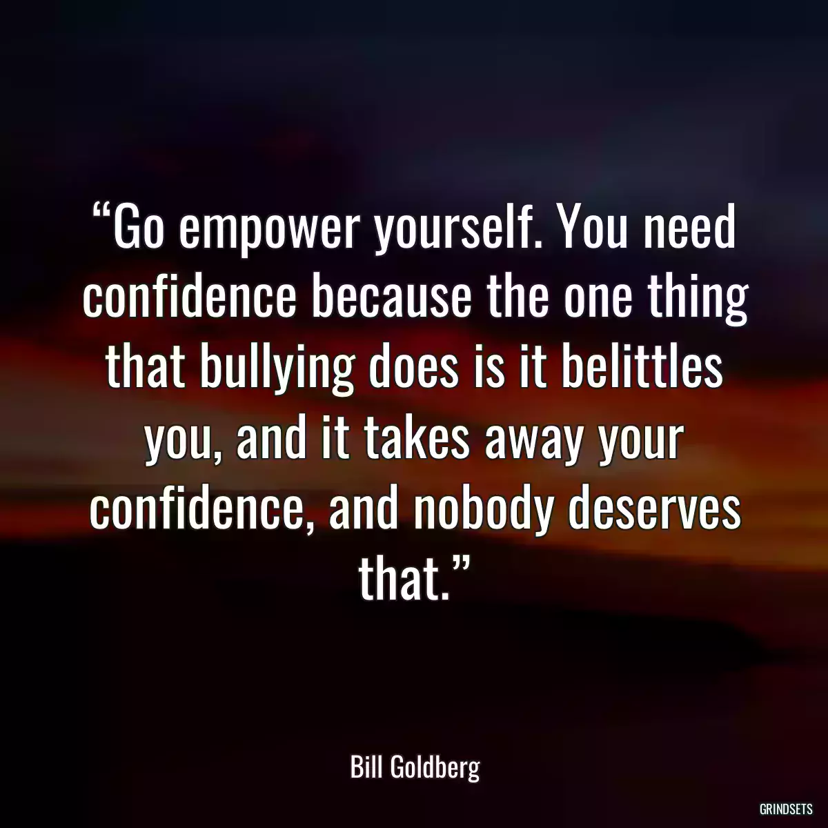 “Go empower yourself. You need confidence because the one thing that bullying does is it belittles you, and it takes away your confidence, and nobody deserves that.”