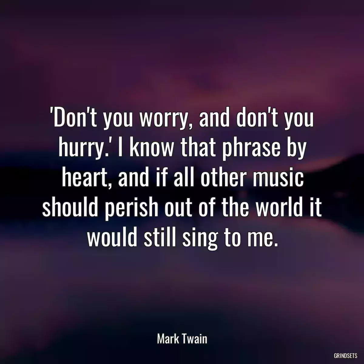 \'Don\'t you worry, and don\'t you hurry.\' I know that phrase by heart, and if all other music should perish out of the world it would still sing to me.