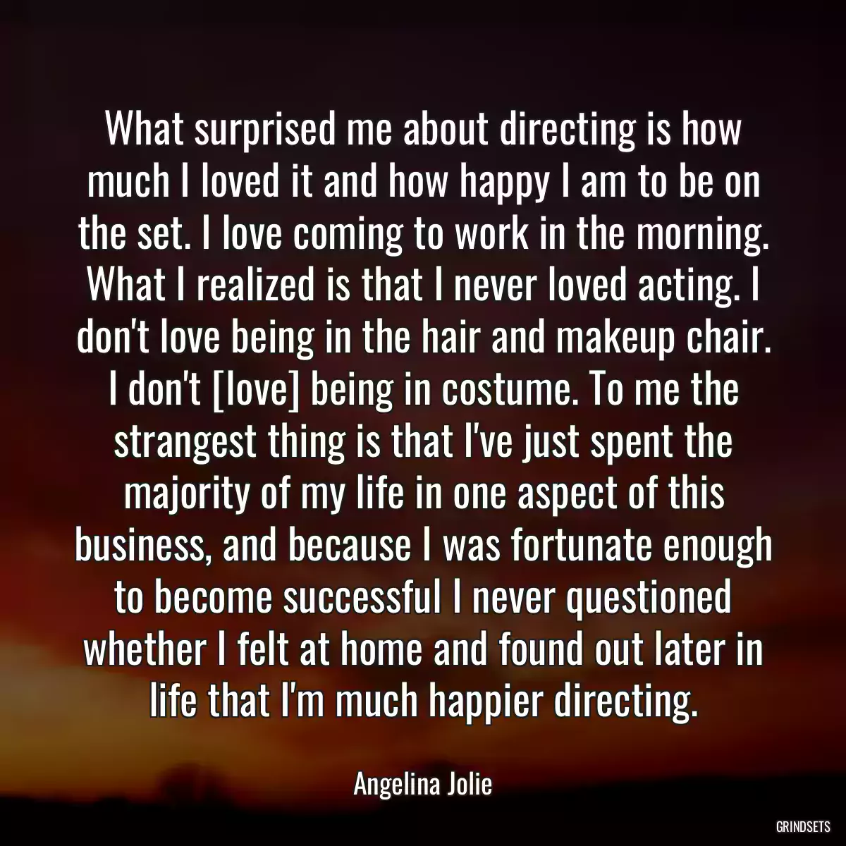 What surprised me about directing is how much I loved it and how happy I am to be on the set. I love coming to work in the morning. What I realized is that I never loved acting. I don\'t love being in the hair and makeup chair. I don\'t [love] being in costume. To me the strangest thing is that I\'ve just spent the majority of my life in one aspect of this business, and because I was fortunate enough to become successful I never questioned whether I felt at home and found out later in life that I\'m much happier directing.