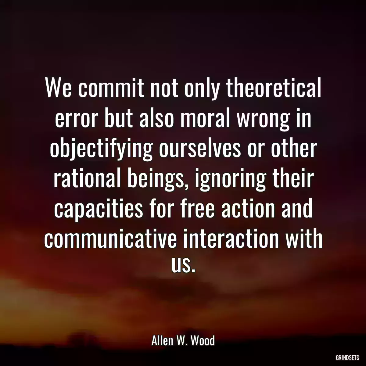 We commit not only theoretical error but also moral wrong in objectifying ourselves or other rational beings, ignoring their capacities for free action and communicative interaction with us.