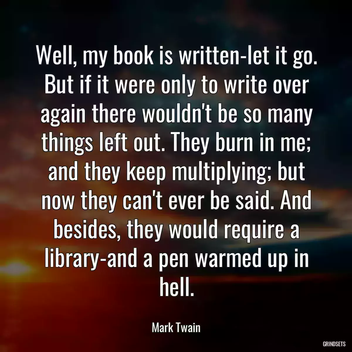 Well, my book is written-let it go. But if it were only to write over again there wouldn\'t be so many things left out. They burn in me; and they keep multiplying; but now they can\'t ever be said. And besides, they would require a library-and a pen warmed up in hell.