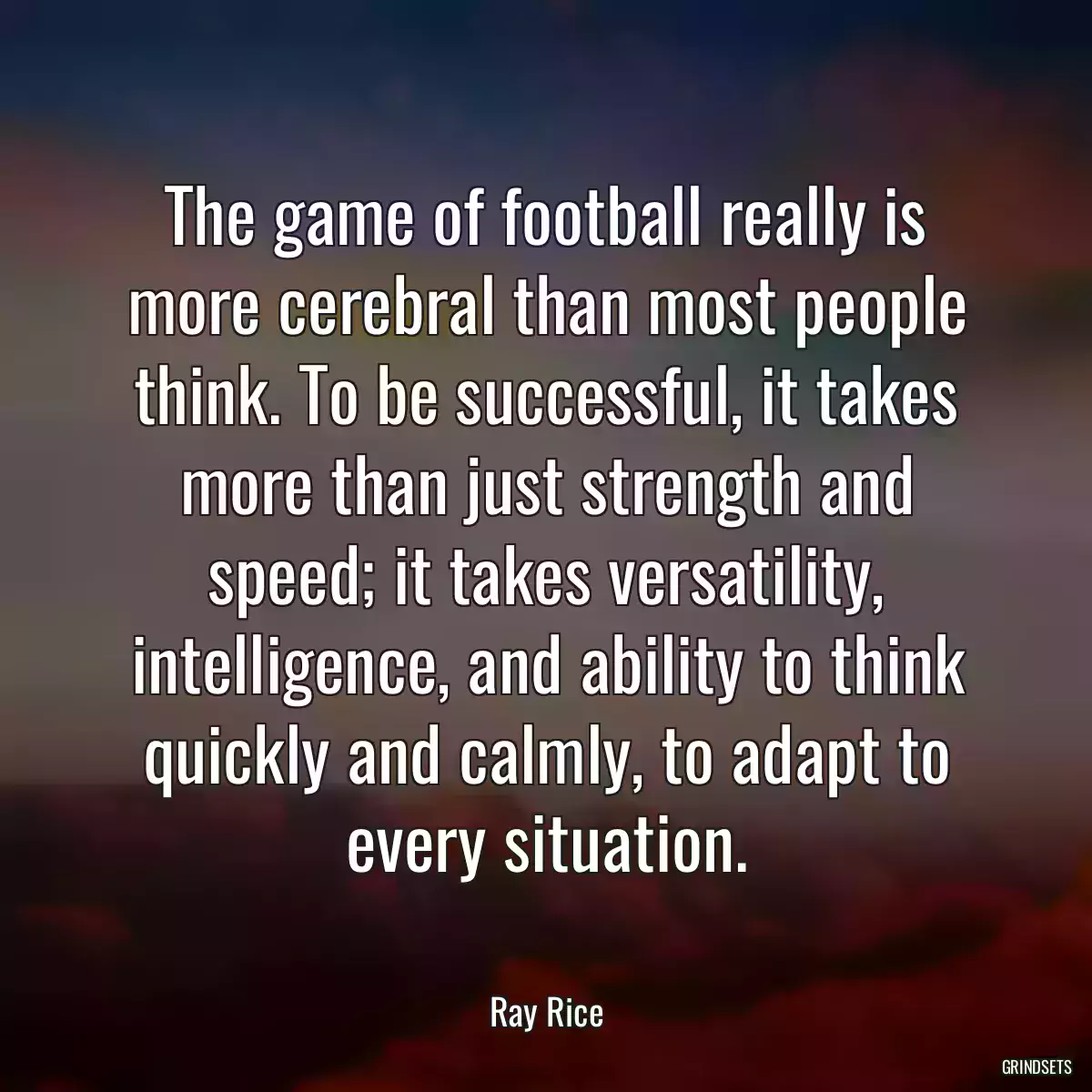 The game of football really is more cerebral than most people think. To be successful, it takes more than just strength and speed; it takes versatility, intelligence, and ability to think quickly and calmly, to adapt to every situation.