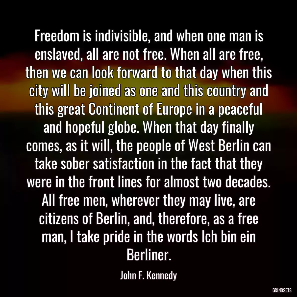 Freedom is indivisible, and when one man is enslaved, all are not free. When all are free, then we can look forward to that day when this city will be joined as one and this country and this great Continent of Europe in a peaceful and hopeful globe. When that day finally comes, as it will, the people of West Berlin can take sober satisfaction in the fact that they were in the front lines for almost two decades. All free men, wherever they may live, are citizens of Berlin, and, therefore, as a free man, I take pride in the words Ich bin ein Berliner.