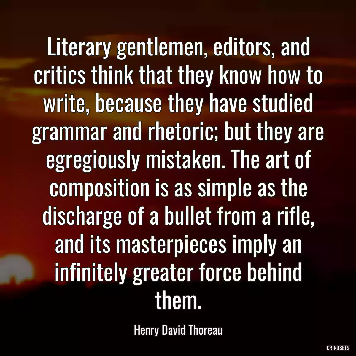 Literary gentlemen, editors, and critics think that they know how to write, because they have studied grammar and rhetoric; but they are egregiously mistaken. The art of composition is as simple as the discharge of a bullet from a rifle, and its masterpieces imply an infinitely greater force behind them.