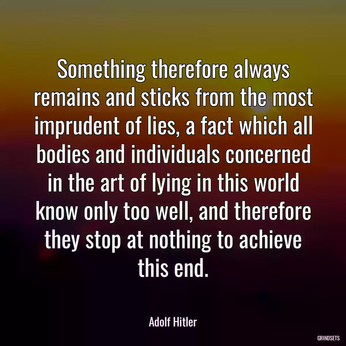 Something therefore always remains and sticks from the most imprudent of lies, a fact which all bodies and individuals concerned in the art of lying in this world know only too well, and therefore they stop at nothing to achieve this end.