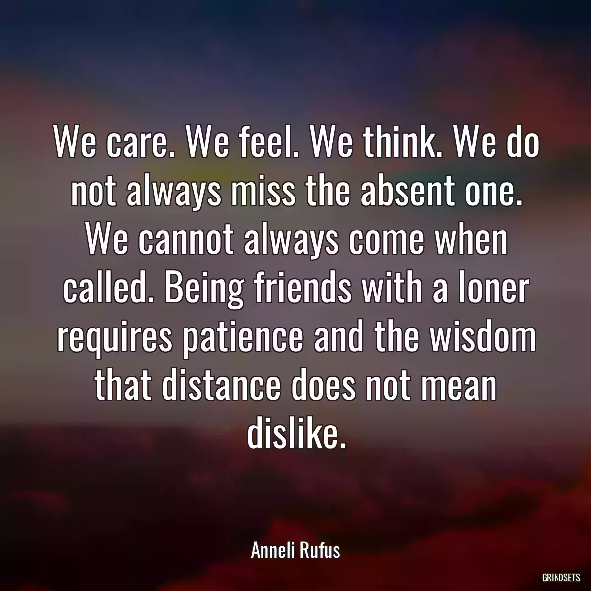 We care. We feel. We think. We do not always miss the absent one. We cannot always come when called. Being friends with a loner requires patience and the wisdom that distance does not mean dislike.