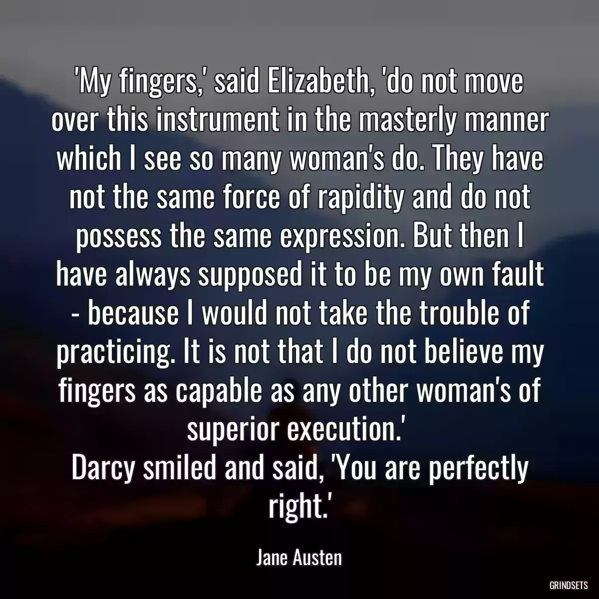 \'My fingers,\' said Elizabeth, \'do not move over this instrument in the masterly manner which I see so many woman\'s do. They have not the same force of rapidity and do not possess the same expression. But then I have always supposed it to be my own fault - because I would not take the trouble of practicing. It is not that I do not believe my fingers as capable as any other woman\'s of superior execution.\' 
Darcy smiled and said, \'You are perfectly right.\'