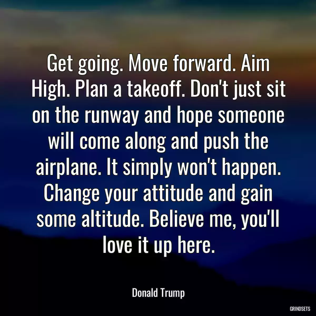 Get going. Move forward. Aim High. Plan a takeoff. Don\'t just sit on the runway and hope someone will come along and push the airplane. It simply won\'t happen. Change your attitude and gain some altitude. Believe me, you\'ll love it up here.