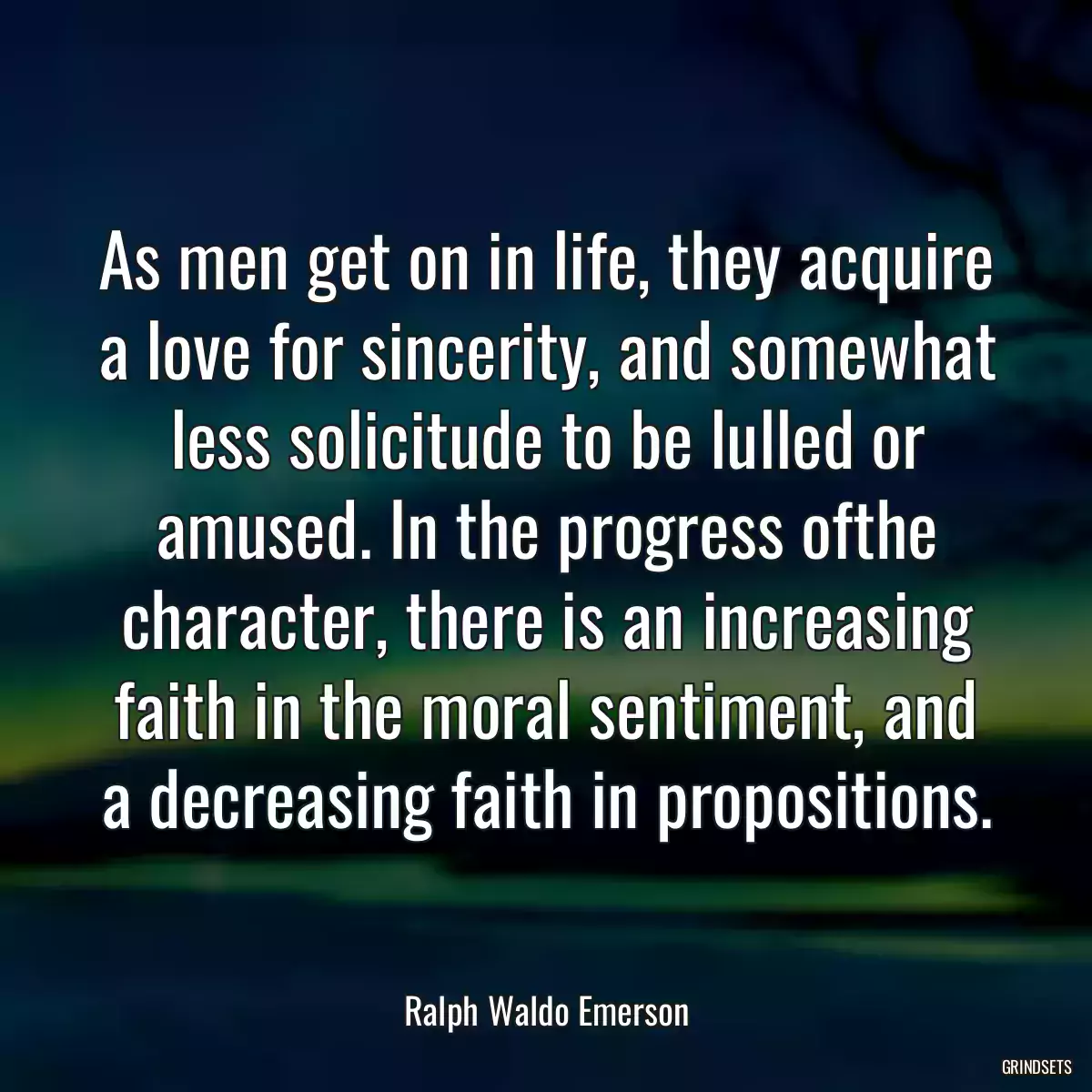 As men get on in life, they acquire a love for sincerity, and somewhat less solicitude to be lulled or amused. In the progress ofthe character, there is an increasing faith in the moral sentiment, and a decreasing faith in propositions.