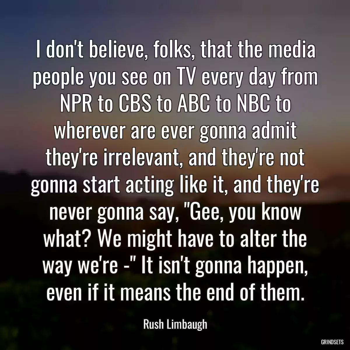 I don\'t believe, folks, that the media people you see on TV every day from NPR to CBS to ABC to NBC to wherever are ever gonna admit they\'re irrelevant, and they\'re not gonna start acting like it, and they\'re never gonna say, \