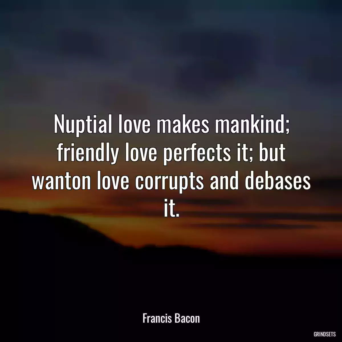 Nuptial love makes mankind; friendly love perfects it; but wanton love corrupts and debases it.