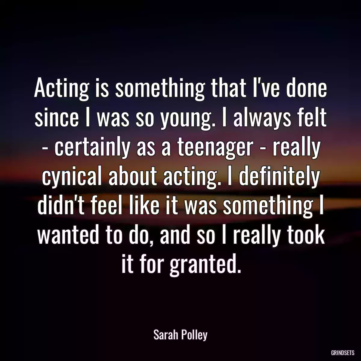 Acting is something that I\'ve done since I was so young. I always felt - certainly as a teenager - really cynical about acting. I definitely didn\'t feel like it was something I wanted to do, and so I really took it for granted.