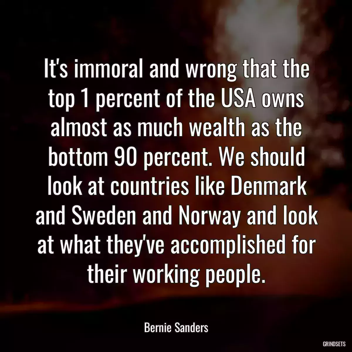 It\'s immoral and wrong that the top 1 percent of the USA owns almost as much wealth as the bottom 90 percent. We should look at countries like Denmark and Sweden and Norway and look at what they\'ve accomplished for their working people.