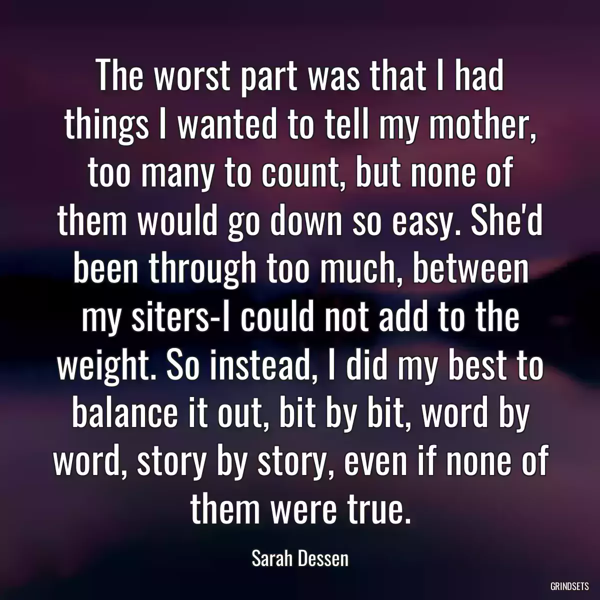 The worst part was that I had things I wanted to tell my mother, too many to count, but none of them would go down so easy. She\'d been through too much, between my siters-I could not add to the weight. So instead, I did my best to balance it out, bit by bit, word by word, story by story, even if none of them were true.