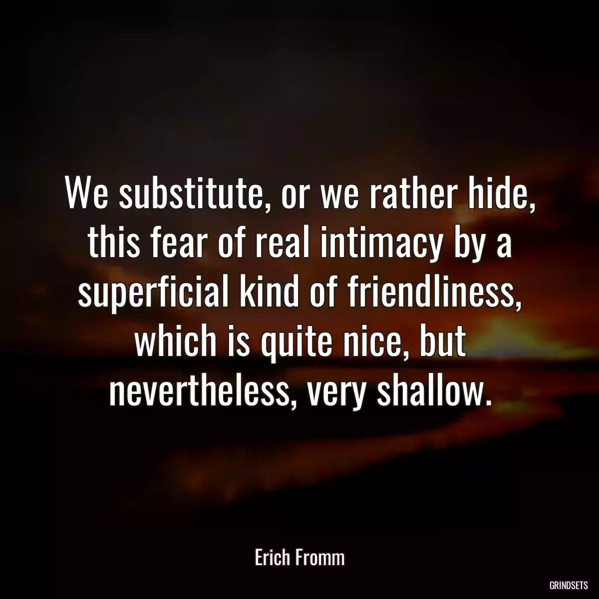 We substitute, or we rather hide, this fear of real intimacy by a superficial kind of friendliness, which is quite nice, but nevertheless, very shallow.