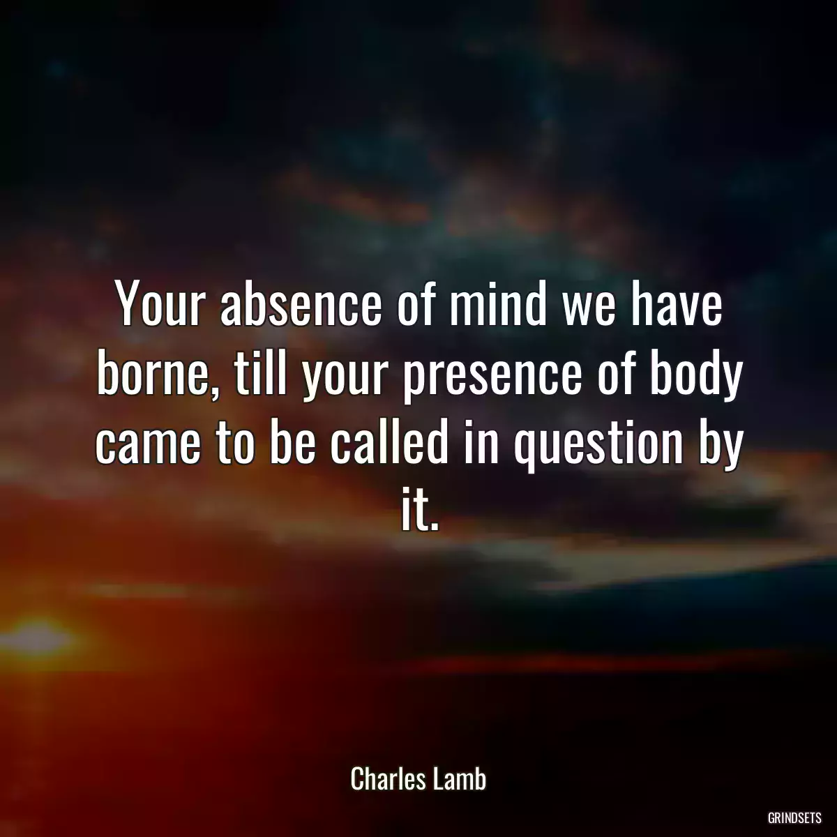 Your absence of mind we have borne, till your presence of body came to be called in question by it.