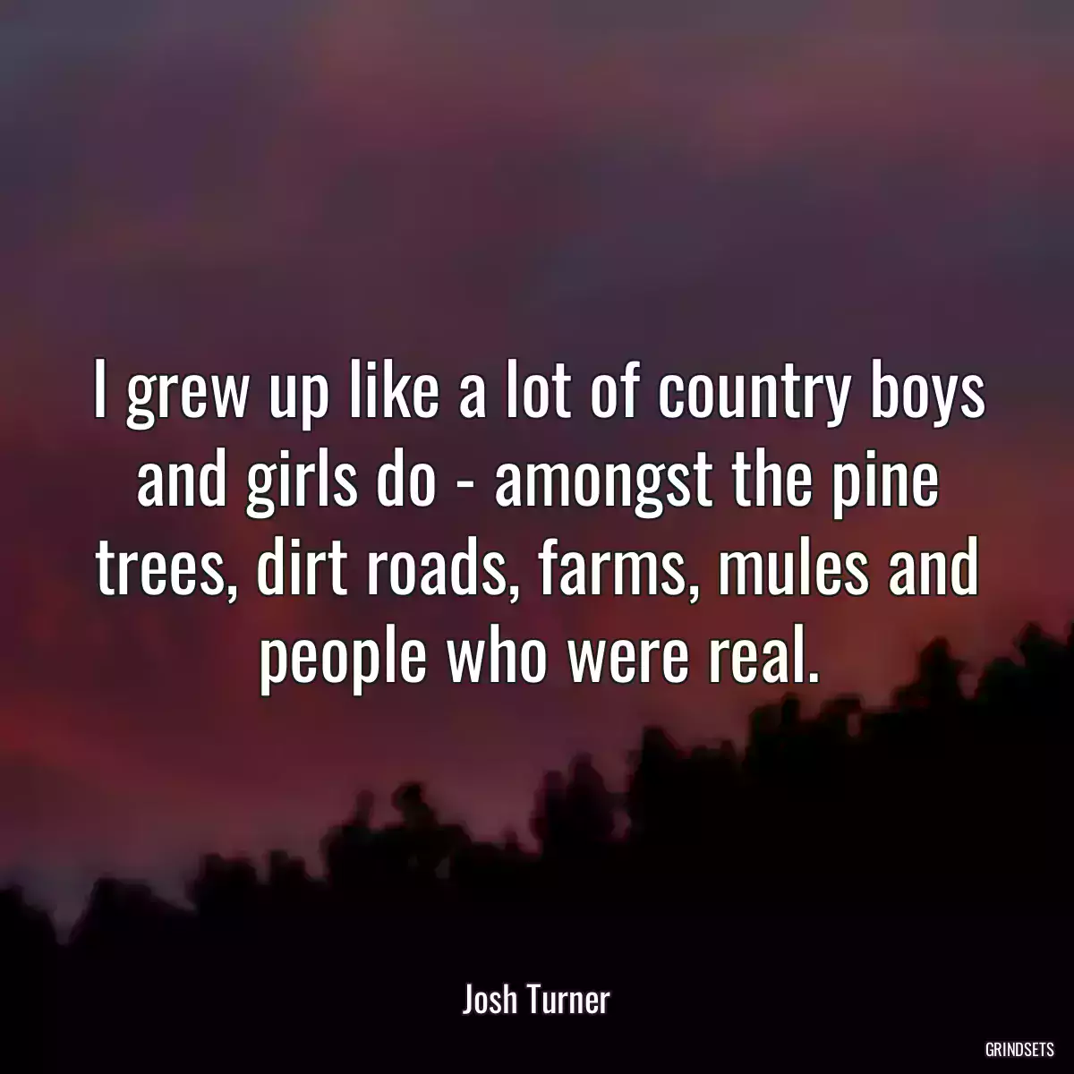 I grew up like a lot of country boys and girls do - amongst the pine trees, dirt roads, farms, mules and people who were real.