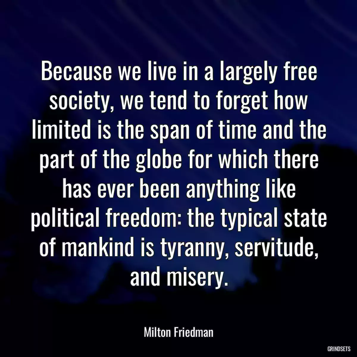 Because we live in a largely free society, we tend to forget how limited is the span of time and the part of the globe for which there has ever been anything like political freedom: the typical state of mankind is tyranny, servitude, and misery.