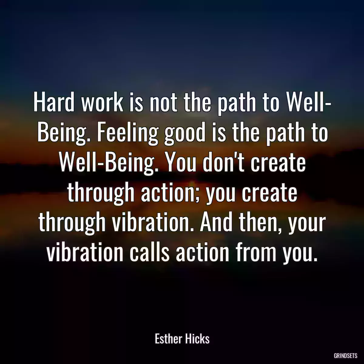 Hard work is not the path to Well- Being. Feeling good is the path to Well-Being. You don\'t create through action; you create through vibration. And then, your vibration calls action from you.