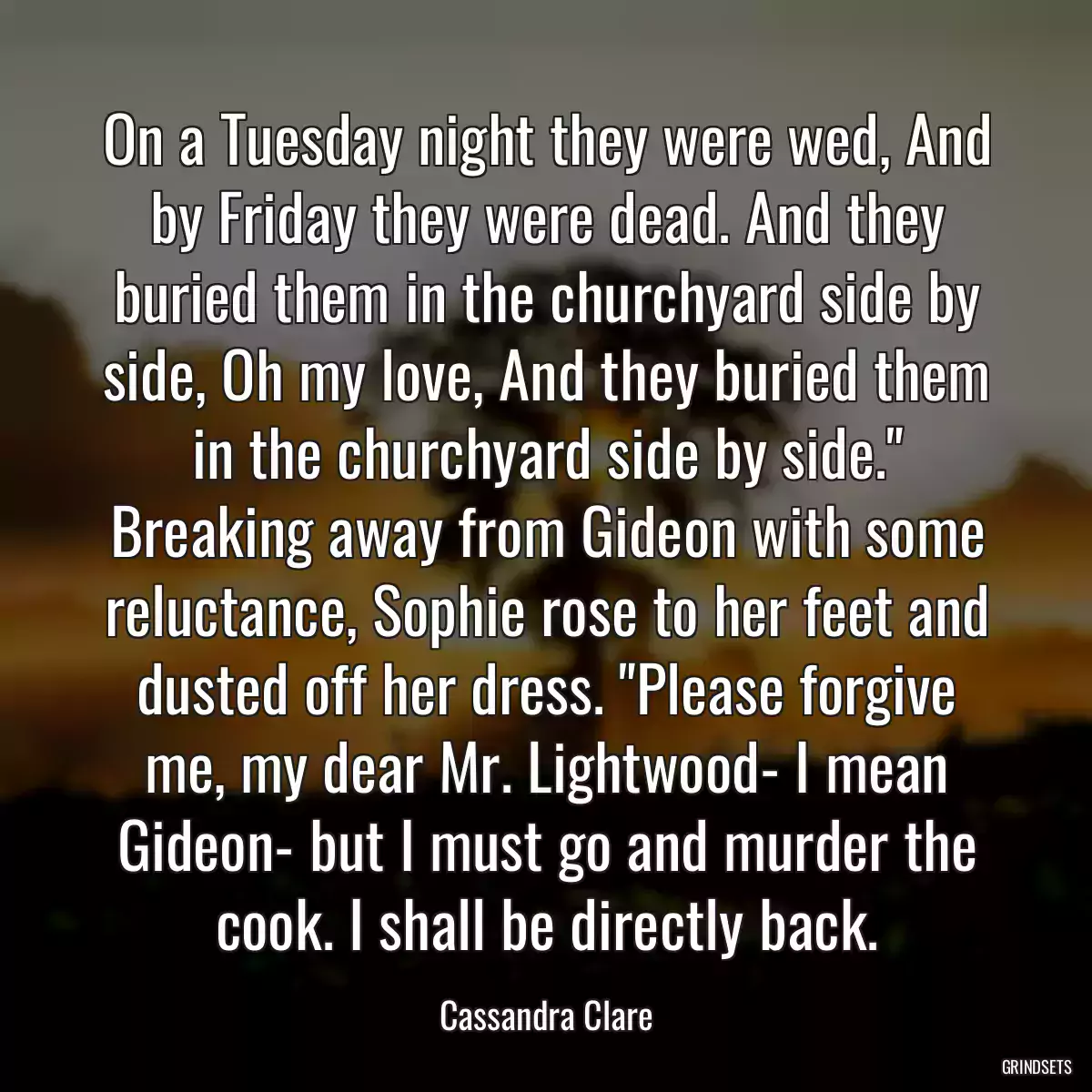 On a Tuesday night they were wed, And by Friday they were dead. And they buried them in the churchyard side by side, Oh my love, And they buried them in the churchyard side by side.\