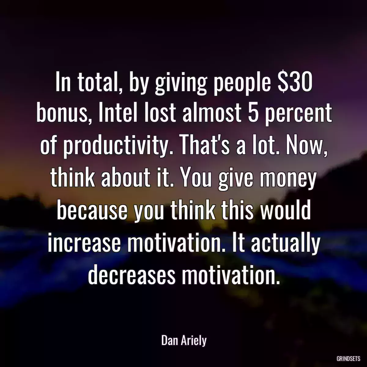 In total, by giving people $30 bonus, Intel lost almost 5 percent of productivity. That\'s a lot. Now, think about it. You give money because you think this would increase motivation. It actually decreases motivation.