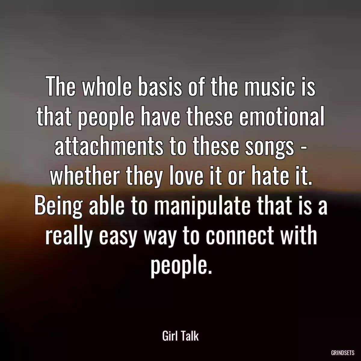 The whole basis of the music is that people have these emotional attachments to these songs - whether they love it or hate it. Being able to manipulate that is a really easy way to connect with people.