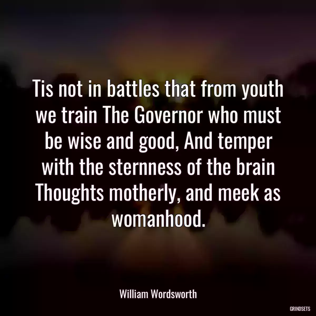 Tis not in battles that from youth we train The Governor who must be wise and good, And temper with the sternness of the brain Thoughts motherly, and meek as womanhood.