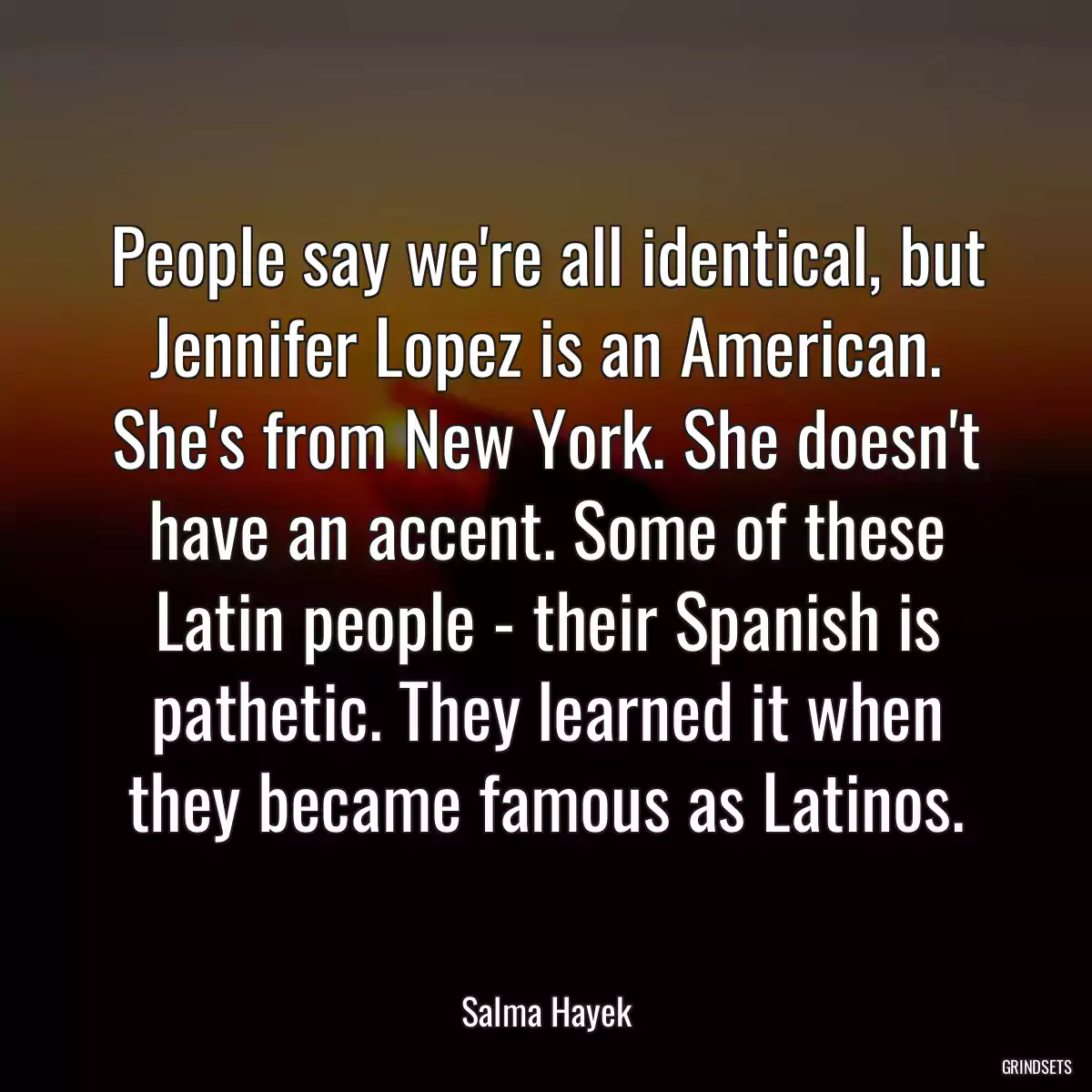 People say we\'re all identical, but Jennifer Lopez is an American. She\'s from New York. She doesn\'t have an accent. Some of these Latin people - their Spanish is pathetic. They learned it when they became famous as Latinos.