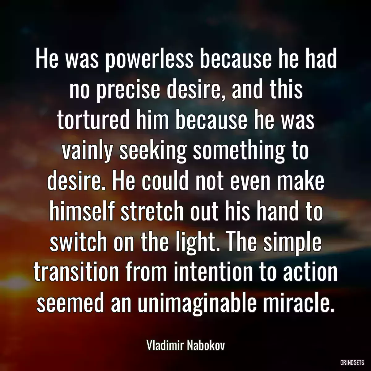 He was powerless because he had no precise desire, and this tortured him because he was vainly seeking something to desire. He could not even make himself stretch out his hand to switch on the light. The simple transition from intention to action seemed an unimaginable miracle.