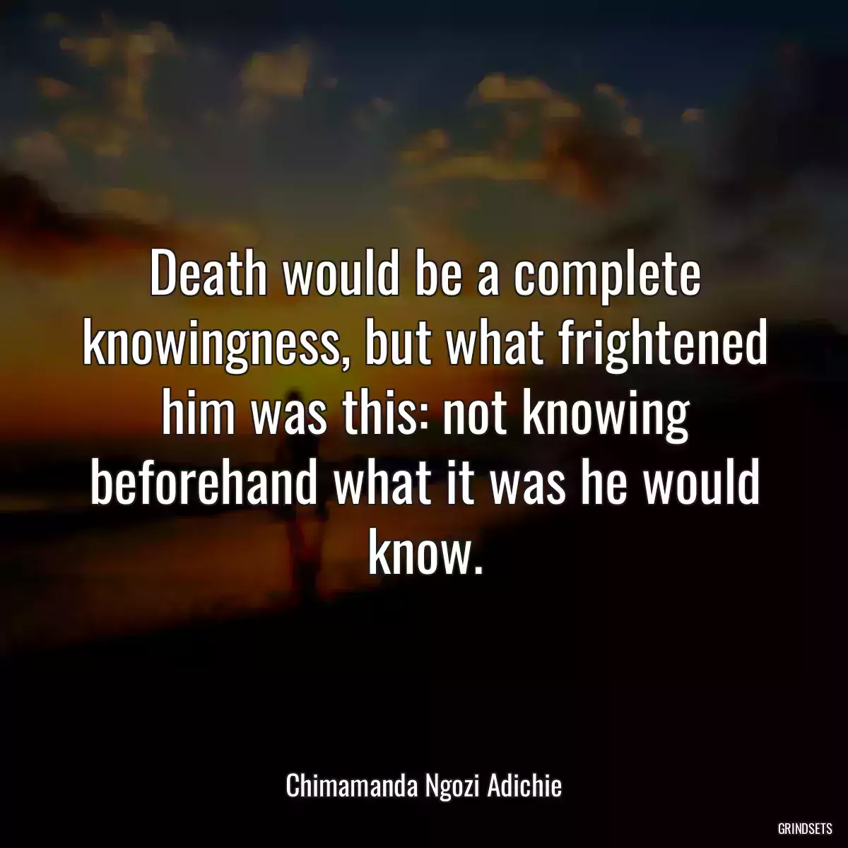 Death would be a complete knowingness, but what frightened him was this: not knowing beforehand what it was he would know.